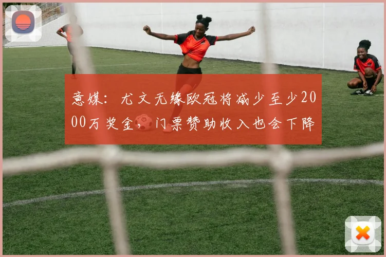 意媒：尤文无缘欧冠将减少至少2000万奖金，门票赞助收入也会下降